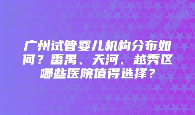 广州试管婴儿机构分布如何?番禺、天河、越秀区哪些医院值得选择?