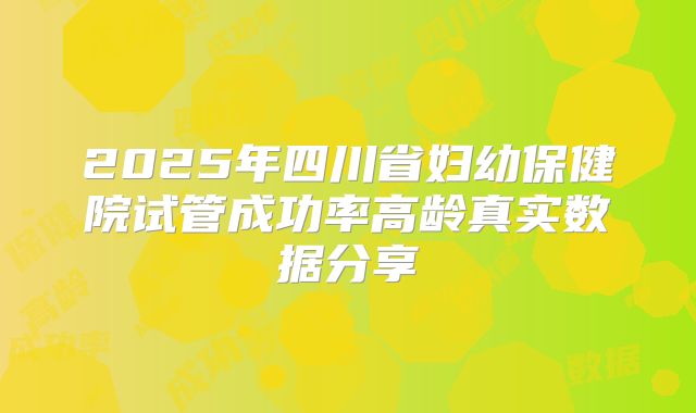 2025年四川省妇幼保健院试管成功率高龄真实数据分享