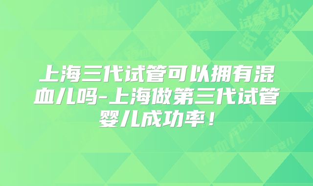 上海三代试管可以拥有混血儿吗-上海做第三代试管婴儿成功率!