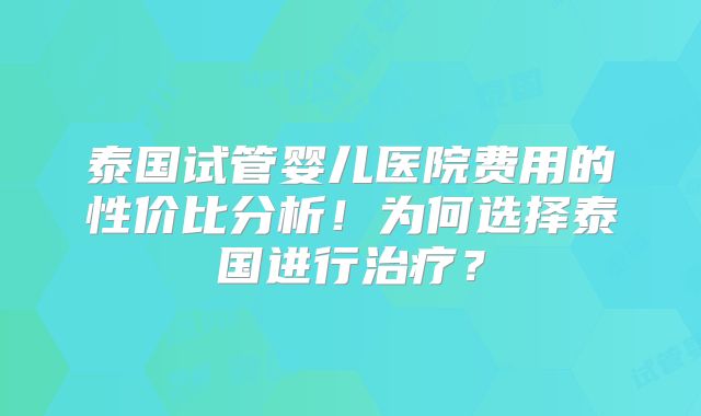 泰国试管婴儿医院费用的性价比分析!为何选择泰国进行治疗?
