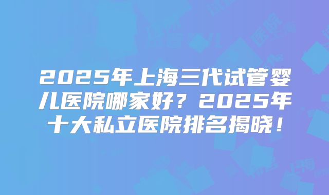 2025年上海三代试管婴儿医院哪家好?2025年十大私立医院排名揭晓!