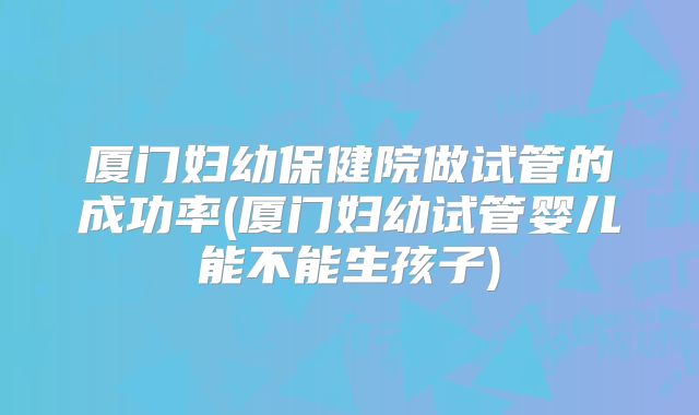 厦门妇幼保健院做试管的成功率(厦门妇幼试管婴儿能不能生孩子)