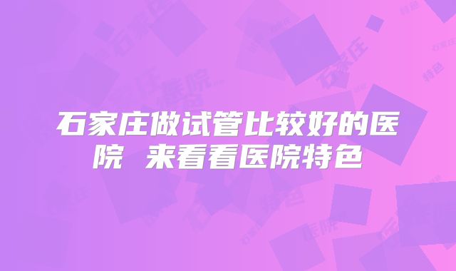 石家庄做试管比较好的医院 来看看医院特色