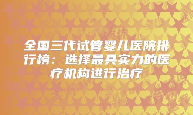 全国三代试管婴儿医院排行榜：选择最具实力的医疗机构进行治疗