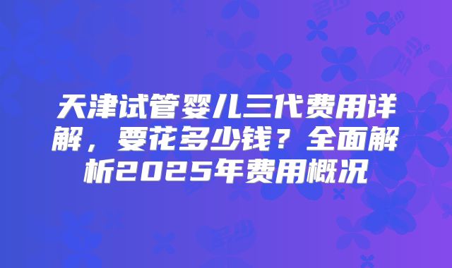 天津试管婴儿三代费用详解,要花多少钱?全面解析2025年费用概况