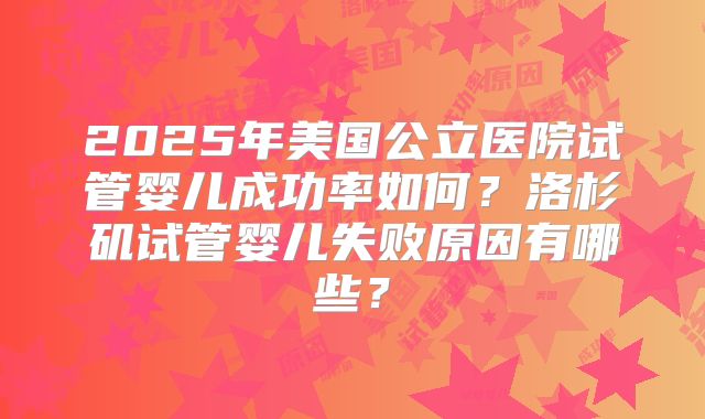 2025年美国公立医院试管婴儿成功率如何？洛杉矶试管婴儿失败原因有哪些？