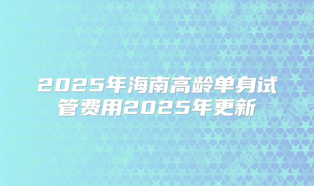 2025年海南高龄单身试管费用2025年更新