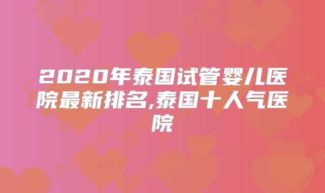 2020年泰国试管婴儿医院最新排名,泰国十人气医院