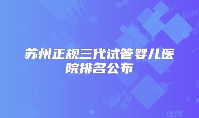 苏州正规三代试管婴儿医院排名公布