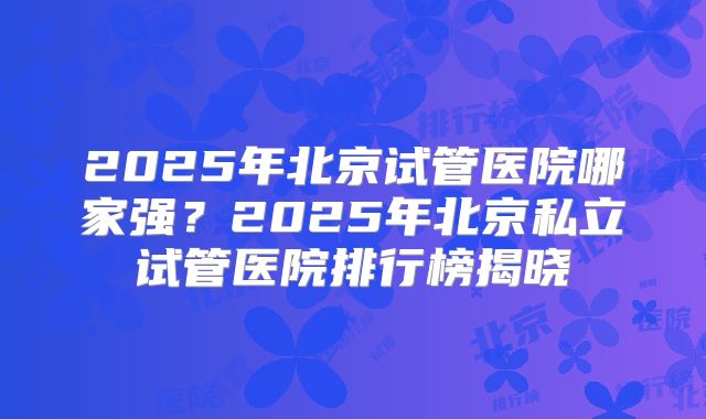 2025年北京试管医院哪家强?2025年北京私立试管医院排行榜揭晓
