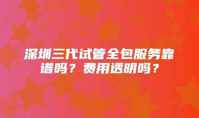 深圳三代试管全包服务靠谱吗？费用透明吗？