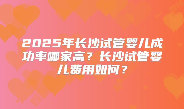 2025年长沙试管婴儿成功率哪家高?长沙试管婴儿费用如何?