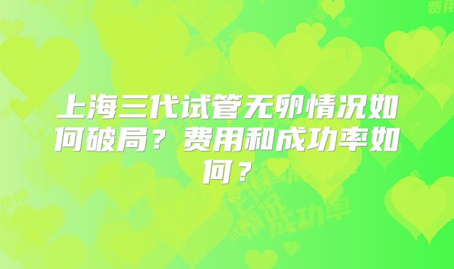 上海三代试管无卵情况如何破局?费用和成功率如何?