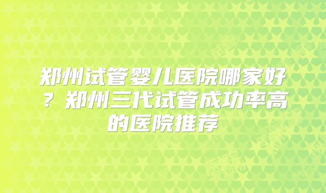 郑州试管婴儿医院哪家好？郑州三代试管成功率高的医院推荐