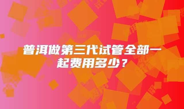 普洱做第三代试管全部一起费用多少?