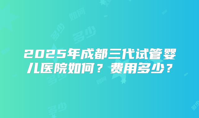 2025年成都三代试管婴儿医院如何？费用多少？