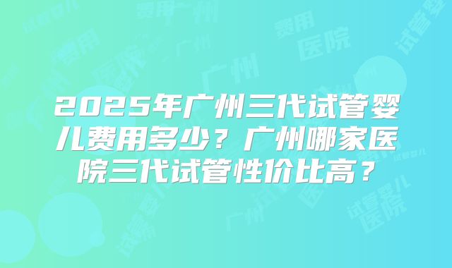 2025年广州三代试管婴儿费用多少?广州哪家医院三代试管性价比高?