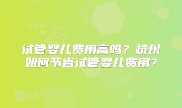 试管婴儿费用高吗?杭州如何节省试管婴儿费用?