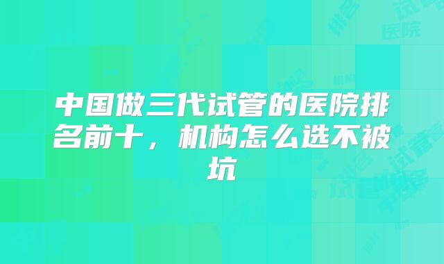中国做三代试管的医院排名前十,机构怎么选不被坑