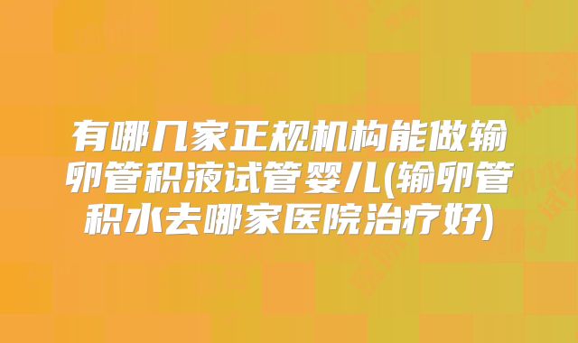 有哪几家正规机构能做输卵管积液试管婴儿(输卵管积水去哪家医院治疗好)