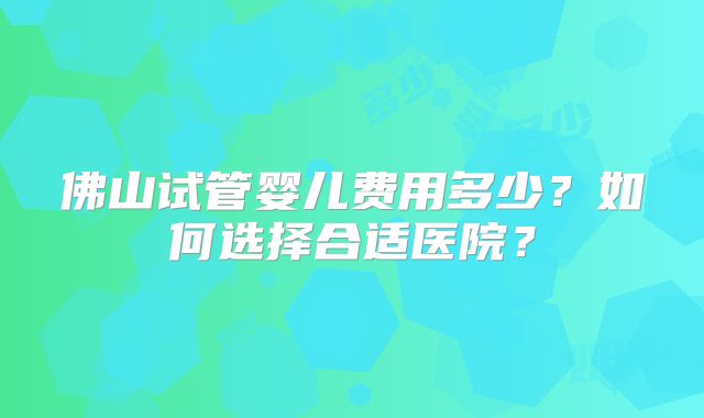 佛山试管婴儿费用多少？如何选择合适医院？