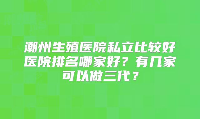 潮州生殖医院私立比较好医院排名哪家好?有几家可以做三代?