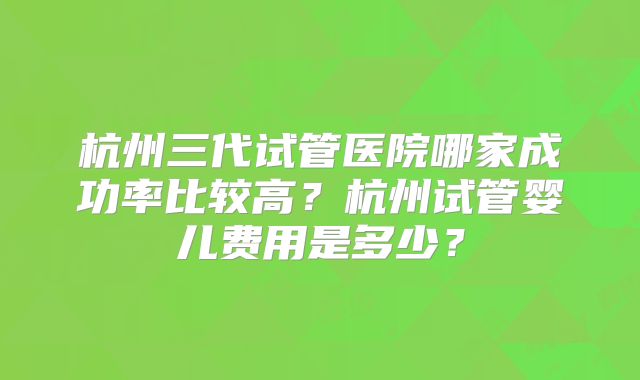 杭州三代试管医院哪家成功率比较高？杭州试管婴儿费用是多少？