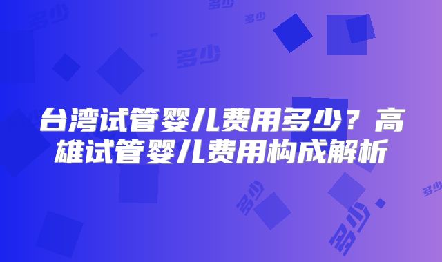 台湾试管婴儿费用多少?高雄试管婴儿费用构成解析