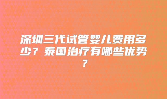 深圳三代试管婴儿费用多少？泰国治疗有哪些优势？