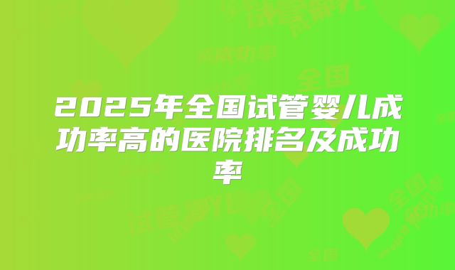 2025年全国试管婴儿成功率高的医院排名及成功率