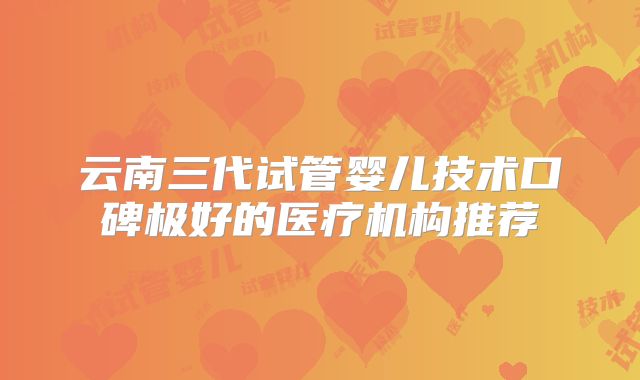 云南三代试管婴儿技术口碑极好的医疗机构推荐