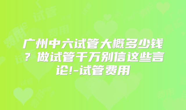 广州中六试管大概多少钱？做试管千万别信这些言论!-试管费用