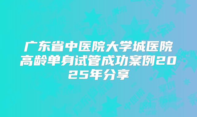广东省中医院大学城医院高龄单身试管成功案例2025年分享