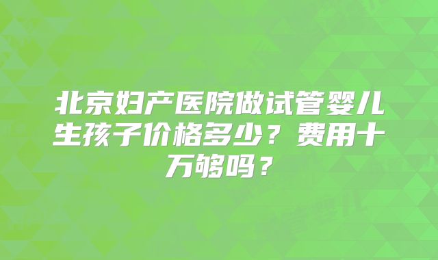 北京妇产医院做试管婴儿生孩子价格多少？费用十万够吗？
