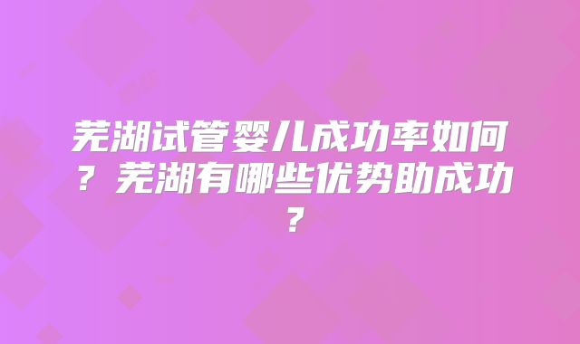 芜湖试管婴儿成功率如何？芜湖有哪些优势助成功？