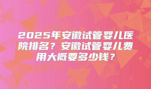 2025年安徽试管婴儿医院排名?安徽试管婴儿费用大概要多少钱?