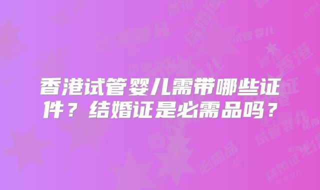 香港试管婴儿需带哪些证件?结婚证是必需品吗?