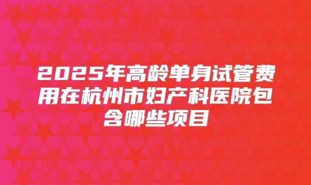 2025年高龄单身试管费用在杭州市妇产科医院包含哪些项目