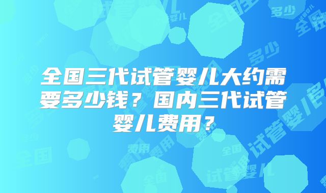 全国三代试管婴儿大约需要多少钱?国内三代试管婴儿费用?