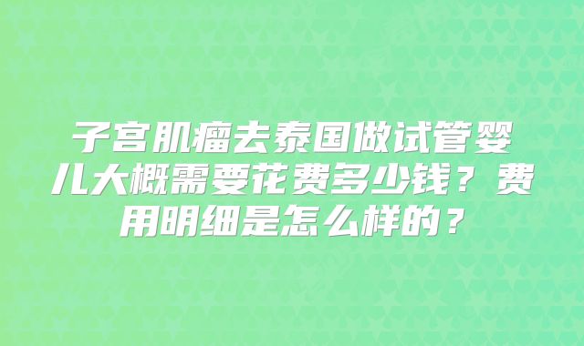子宫肌瘤去泰国做试管婴儿大概需要花费多少钱?费用明细是怎么样的?