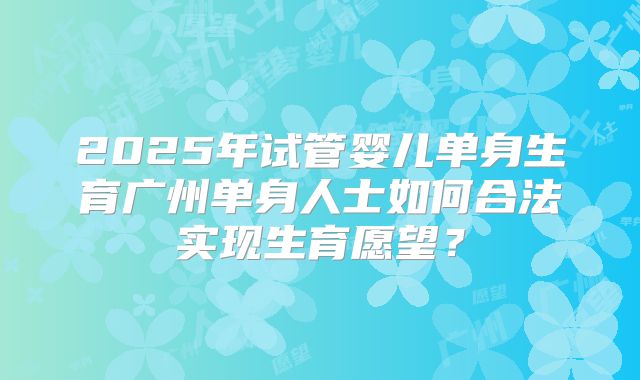 2025年试管婴儿单身生育广州单身人士如何合法实现生育愿望?