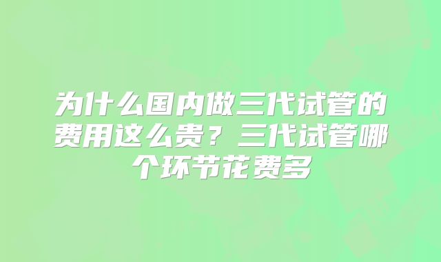 为什么国内做三代试管的费用这么贵?三代试管哪个环节花费多