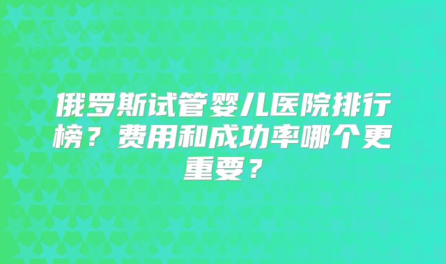 俄罗斯试管婴儿医院排行榜?费用和成功率哪个更重要?