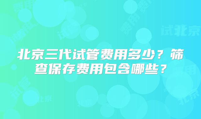 北京三代试管费用多少?筛查保存费用包含哪些?