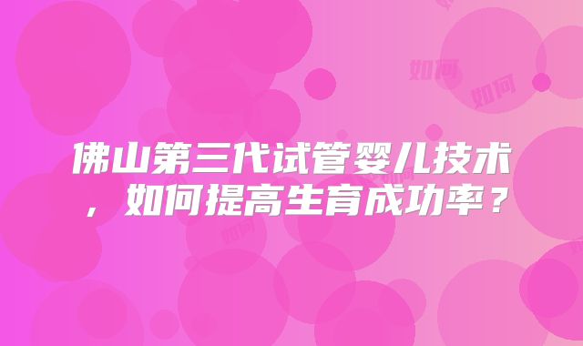 佛山第三代试管婴儿技术,如何提高生育成功率?