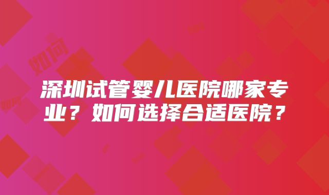 深圳试管婴儿医院哪家专业?如何选择合适医院?