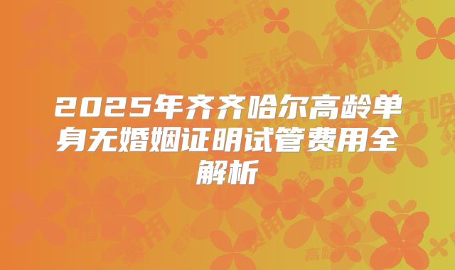 2025年齐齐哈尔高龄单身无婚姻证明试管费用全解析