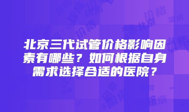 北京三代试管价格影响因素有哪些?如何根据自身需求选择合适的医院?