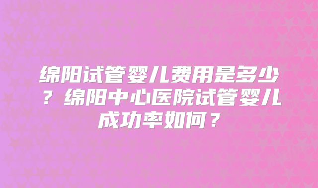 绵阳试管婴儿费用是多少？绵阳中心医院试管婴儿成功率如何？