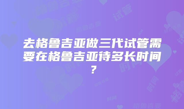 去格鲁吉亚做三代试管需要在格鲁吉亚待多长时间？